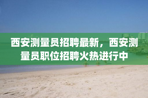 西安測量員招聘最新，西安測量員職位招聘火熱進行中液壓動力機械,元件制造