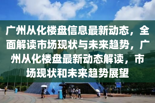 廣州從化樓盤信息最新動態(tài)，全面解讀市場現(xiàn)狀與未來趨勢，廣州從化樓盤最新動態(tài)解讀，市場現(xiàn)狀和未來趨勢展望液壓動力機械,元件制造