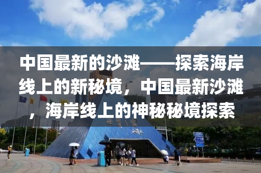 中國最新的沙灘——探索海岸線上的新秘境，中國最新沙灘，海岸線上的神秘秘境探索液壓動(dòng)力機(jī)械,元件制造