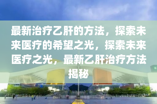 最新治療乙肝的方法，探索未來醫(yī)療的希望之光，探索未來醫(yī)療之光，最新乙肝治療方法揭秘液壓動(dòng)力機(jī)械,元件制造