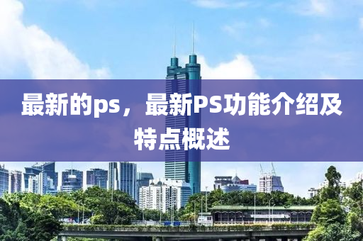 最新的ps，最新PS功能介紹及特點(diǎn)概述液壓動(dòng)力機(jī)械,元件制造