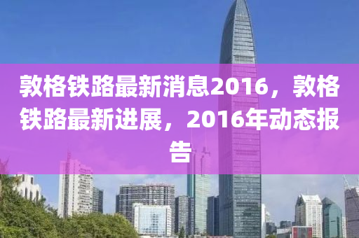 敦格鐵路最新消息2016，敦格鐵路最新進(jìn)展，2016年動(dòng)態(tài)報(bào)告液壓動(dòng)力機(jī)械,元件制造