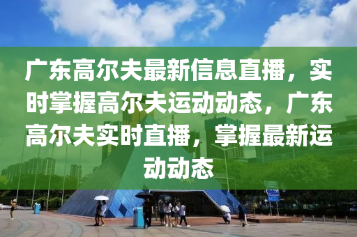 廣東高爾夫最新信息直播，實時掌握高爾夫運動動態(tài)，廣東高爾夫?qū)崟r直播，掌握最新運動動態(tài)液壓動力機械,元件制造