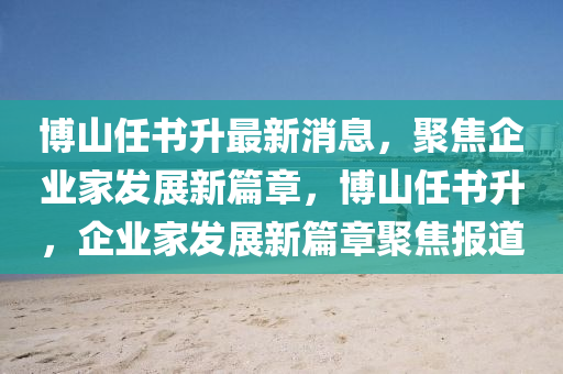 博山任書升最新消息，聚焦企業(yè)家發(fā)展新篇章，博山任書升，企業(yè)家發(fā)展新篇章聚焦報(bào)道液壓動(dòng)力機(jī)械,元件制造