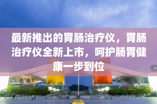 最新推出的胃腸治療儀，胃腸治療儀全新上市，呵護(hù)腸胃健康一步到位液壓動(dòng)力機(jī)械,元件制造