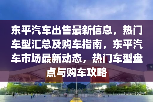 東平汽車出售最新信息，熱門車型匯總及購(gòu)車指南，東平汽車市場(chǎng)最新動(dòng)態(tài)，熱門車型盤點(diǎn)與購(gòu)車攻略液壓動(dòng)力機(jī)械,元件制造