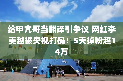 給甲亢哥當(dāng)翻譯引爭(zhēng)議 網(wǎng)紅李美越被央視打碼！5天掉粉超14萬(wàn)液壓動(dòng)力機(jī)械,元件制造