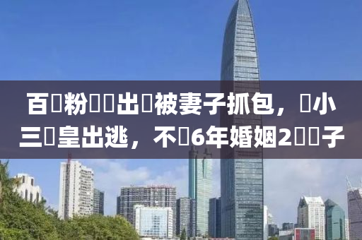 百萬(wàn)粉網(wǎng)紅出軌被妻子抓包，護(hù)小三倉(cāng)皇出逃，不顧6年婚姻2個(gè)兒子液壓動(dòng)力機(jī)械,元件制造