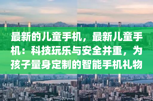 最新的兒童手機(jī)，最新兒童手機(jī)：科技玩樂與安全并重，為孩子量身定制的智能手機(jī)禮物液壓動力機(jī)械,元件制造