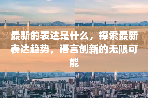 最新的表達是什么，探索最新表達趨勢，語言創(chuàng)新的無限可能液壓動力機械,元件制造