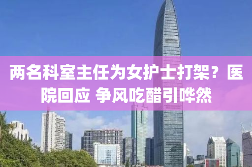 兩名科室主任為女護(hù)士打架液壓動(dòng)力機(jī)械,元件制造？醫(yī)院回應(yīng) 爭(zhēng)風(fēng)吃醋引嘩然