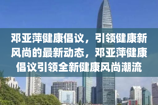 鄧亞萍健康倡議，引領(lǐng)健康新風(fēng)尚的最新動(dòng)態(tài)，鄧亞萍健康倡議引領(lǐng)全新健康風(fēng)尚潮流液壓動(dòng)力機(jī)械,元件制造