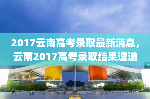 2017云南高考錄取最新消息，云南2017高考錄取結果速遞液壓動力機械,元件制造