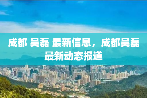 成都 吳磊 最新信息，成都吳磊最液壓動力機械,元件制造新動態(tài)報道
