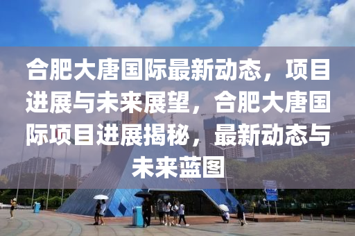 合肥大唐國際最新動(dòng)態(tài)，項(xiàng)目進(jìn)展與未來展望，合肥大唐國際項(xiàng)目進(jìn)展揭秘，最新動(dòng)態(tài)與未來藍(lán)圖液壓動(dòng)力機(jī)械,元件制造