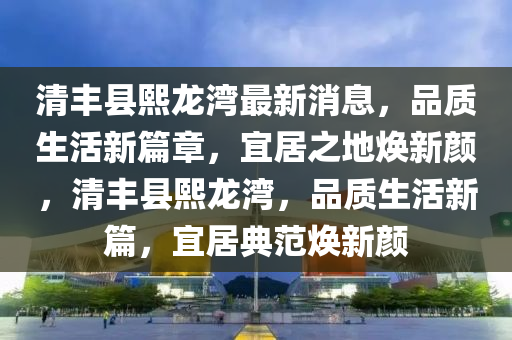 清豐縣熙龍灣最新消息，品質(zhì)生活新篇章，宜居之地?zé)ㄐ骂?，清豐縣熙龍灣，品質(zhì)生活新篇，宜居典范煥新顏液壓動(dòng)力機(jī)械,元件制造