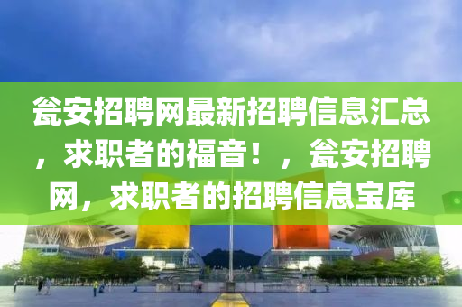 甕安招聘網(wǎng)最新招聘信息匯總，求職者的福音！，甕安招聘網(wǎng)，求職者的招聘信息寶庫液壓動(dòng)力機(jī)械,元件制造