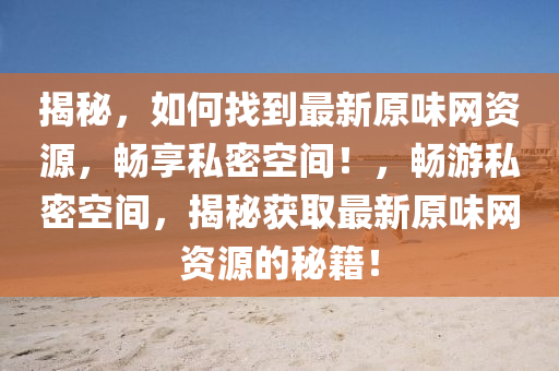 揭秘，如何找到最新原味網(wǎng)資源，暢享私密空間！，暢游私密空間，揭秘獲取最新原味網(wǎng)資源的秘籍！液壓動力機械,元件制造