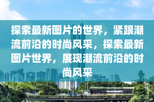探索最新圖片的世界，緊跟潮流前沿的時尚風采，探索最新圖片世界，展現(xiàn)潮流前液壓動力機械,元件制造沿的時尚風采