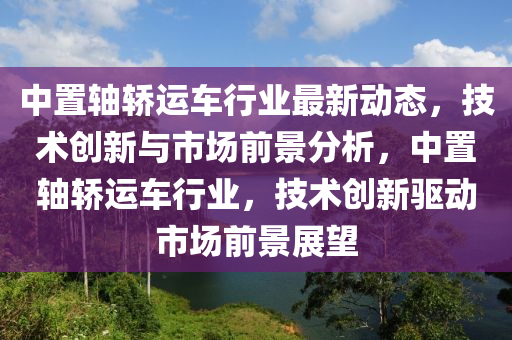 中置軸轎運車行業(yè)最新動態(tài)，技術創(chuàng)新與市場前景分析，中置軸轎運車行業(yè)，技術創(chuàng)新驅動市場前景展望液壓動力機械,元件制造