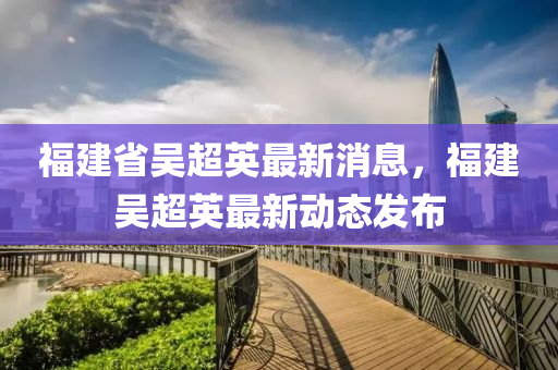 福建省吳超英最新消息，福建吳超英最新動態(tài)發(fā)布液壓動力機械,元件制造