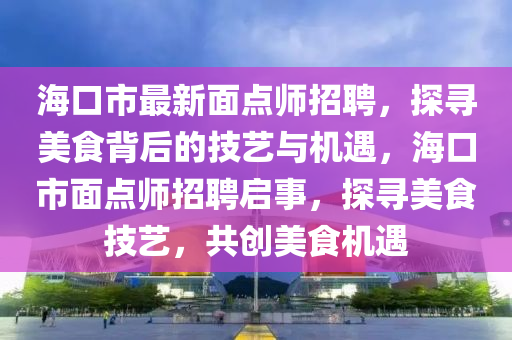 ?？谑凶钚旅纥c師招聘，探尋美食背后的技藝與機遇，海口市面點師招聘啟事，液壓動力機械,元件制造探尋美食技藝，共創(chuàng)美食機遇