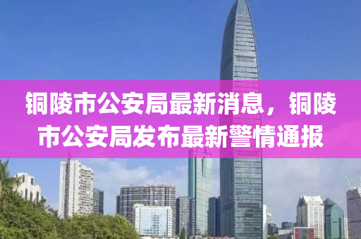 銅陵市公安局最新消息，銅陵市公安局發(fā)布最新警情通報(bào)液壓動(dòng)力機(jī)械,元件制造