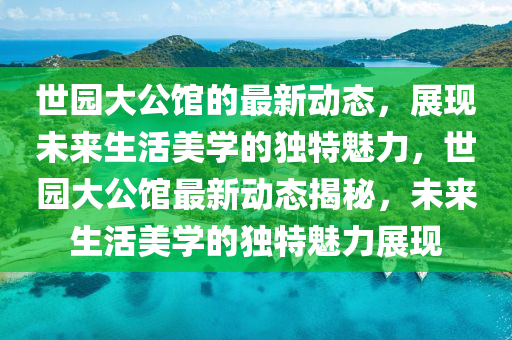 世園大公館的最新動態(tài)，展現(xiàn)未來生活美學(xué)的獨特魅力，世園大公館最新動態(tài)揭秘，未來生活美學(xué)的獨特魅力展現(xiàn)液壓動力機械,元件制造