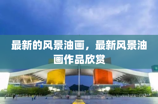 最液壓動(dòng)力機(jī)械,元件制造新的風(fēng)景油畫，最新風(fēng)景油畫作品欣賞