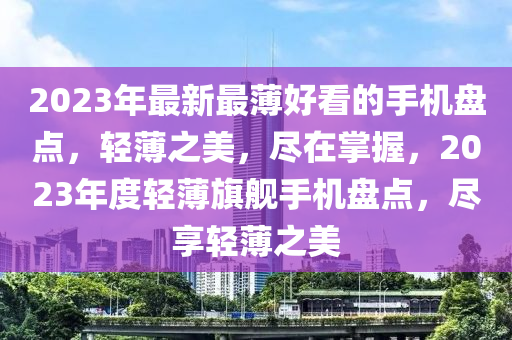 2023年最新最薄好看的手機(jī)盤點(diǎn)，輕薄之美，盡在掌握，2023年度輕薄旗艦手機(jī)盤點(diǎn)，盡享輕薄之美液壓動(dòng)力機(jī)械,元件制造
