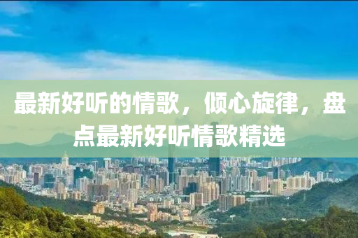 最新好聽的情歌，傾心旋律，盤點(diǎn)最新好聽情歌精選液壓動(dòng)力機(jī)械,元件制造