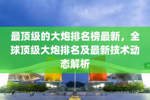 最頂級的大炮排名榜最新，全球頂級大炮排名及最新技術(shù)動態(tài)解析液壓動力機(jī)械,元件制造