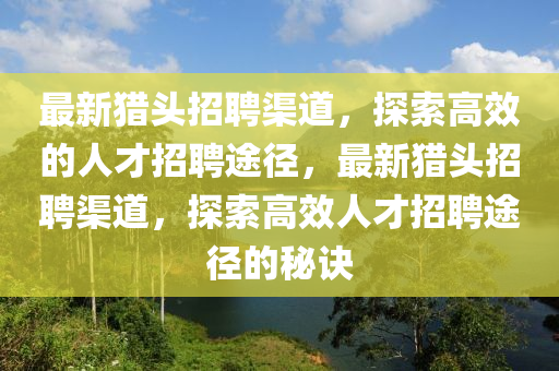 最新獵頭招聘渠道，探液壓動力機械,元件制造索高效的人才招聘途徑，最新獵頭招聘渠道，探索高效人才招聘途徑的秘訣