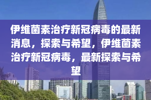 伊維菌素治療新冠病毒的最新消息，探索與希望，伊維菌素治療新冠病毒，最新探索與希望液壓動力機(jī)械,元件制造
