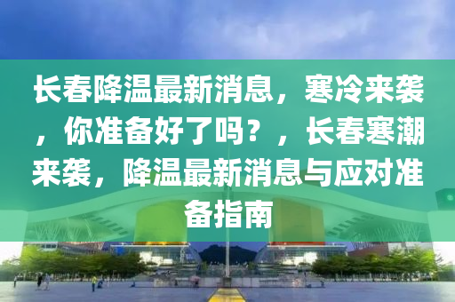 長春降溫最新消息，寒冷來襲，你準(zhǔn)備好了嗎？，長春寒潮來襲，降溫最新消息與應(yīng)對準(zhǔn)備指南液壓動力機(jī)械,元件制造