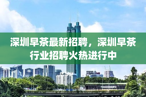 深圳早茶最新招聘，深圳早茶行業(yè)招聘火熱進(jìn)行中液壓動力機械,元件制造