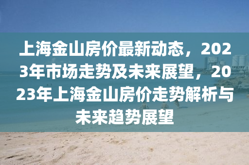 上海金山房價(jià)最新動(dòng)態(tài)，2023年市場走勢及未來展望，2023年上海金山房價(jià)走勢解析與未來趨勢展望液壓動(dòng)力機(jī)械,元件制造