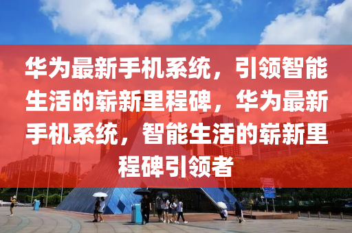 華為最新手機(jī)系統(tǒng)，引領(lǐng)智能生活的嶄新里程碑，華為最液壓動(dòng)力機(jī)械,元件制造新手機(jī)系統(tǒng)，智能生活的嶄新里程碑引領(lǐng)者
