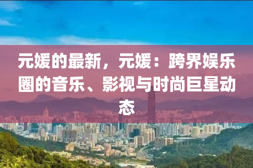 元媛的最新，元媛：跨界娛樂圈的音樂、影視與時(shí)尚巨星動(dòng)態(tài)液壓動(dòng)力機(jī)械,元件制造