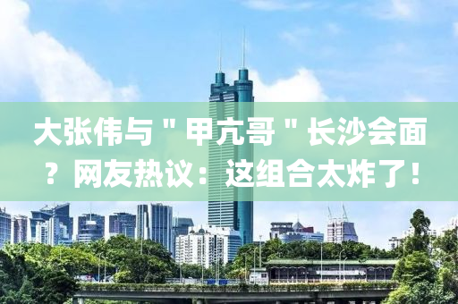 大張偉與＂甲亢哥＂長沙會(huì)面？網(wǎng)友熱議：這組合太炸了！液壓動(dòng)力機(jī)械,元件制造