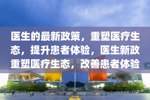 醫(yī)生的最新政策，重塑醫(yī)療生態(tài)，提升患者體驗，醫(yī)生新政重塑醫(yī)療生態(tài)，改善患者體驗液壓動力機械,元件制造