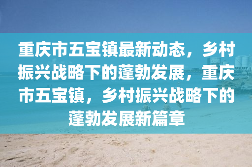 重慶市五寶鎮(zhèn)最新動(dòng)態(tài)，鄉(xiāng)村振興戰(zhàn)略下的蓬勃發(fā)展，重慶市五寶鎮(zhèn)，鄉(xiāng)村振興戰(zhàn)液壓動(dòng)力機(jī)械,元件制造略下的蓬勃發(fā)展新篇章