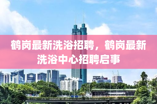 鶴崗最新洗浴招聘，鶴崗最新洗浴中心招聘啟事液壓動(dòng)力機(jī)械,元件制造