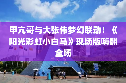 甲亢哥與大張偉夢幻聯(lián)動！液壓動力機械,元件制造《陽光彩虹小白馬》現(xiàn)場版嗨翻全場