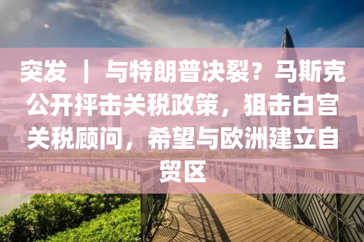 突發(fā) ｜ 與特朗普決裂？馬斯克公開抨擊關(guān)稅政策，狙擊白宮關(guān)稅顧問，希望與歐洲建立自貿(mào)區(qū)液壓動力機械,元件制造