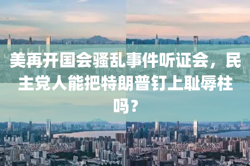 美再開國(guó)會(huì)騷亂事件聽證會(huì)，民主黨人能把特朗普釘上恥辱柱嗎？液壓動(dòng)力機(jī)械,元件制造