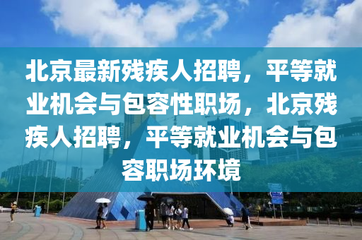 北京最新殘疾人招聘，平等就業(yè)機會與包容性職場，北京殘疾人招聘，平等就業(yè)機會與包容職場環(huán)境液壓動力機械,元件制造