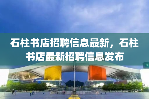 石柱書店招聘信息最新，石柱書店最新招聘信息發(fā)布液壓動力機(jī)械,元件制造
