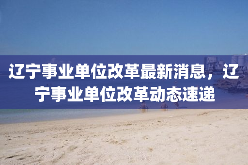 遼寧事業(yè)單位改革最新消息，遼寧事業(yè)單位改革動(dòng)液壓動(dòng)力機(jī)械,元件制造態(tài)速遞