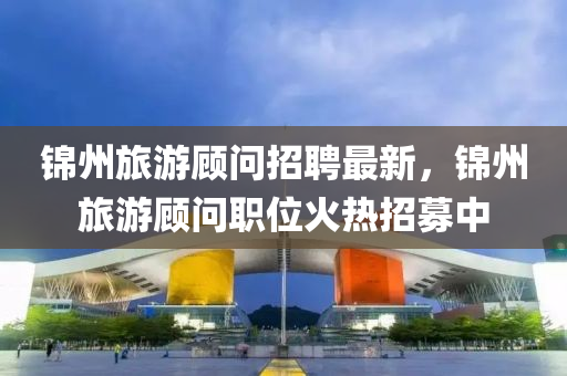 錦州旅游顧問招聘最新，錦州旅游顧問職位火熱招募中液壓動力機械,元件制造